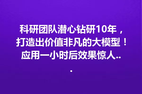 科研团队潜心钻研10年,打造出价值非凡的大模型!应用一小时后效果惊人...