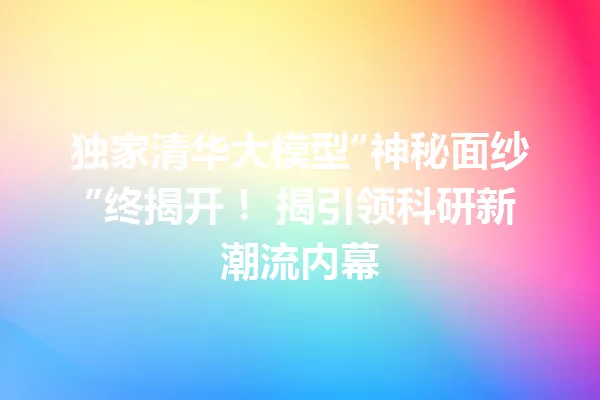 独家清华大模型“神秘面纱”终揭开! 揭引领科研新潮流内幕