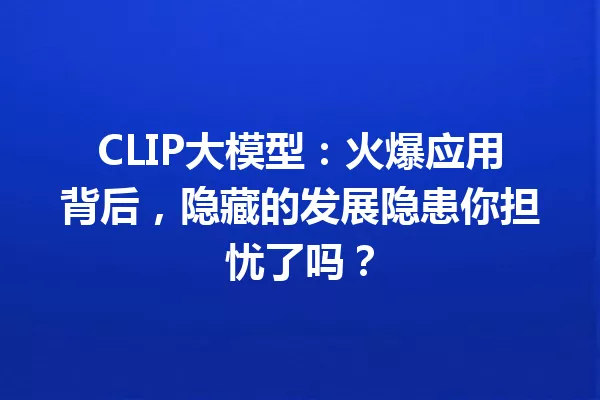CLIP大模型:火爆应用背后,隐藏的发展隐患你担忧了吗?