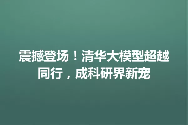 震撼登场!清华大模型超越同行,成科研界新宠