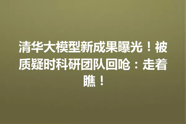 清华大模型新成果曝光!被质疑时科研团队回呛:走着瞧!