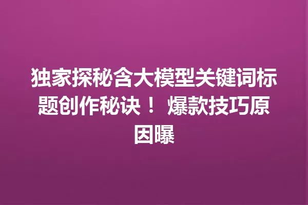 独家探秘含大模型关键词标题创作秘诀! 爆款技巧原因曝