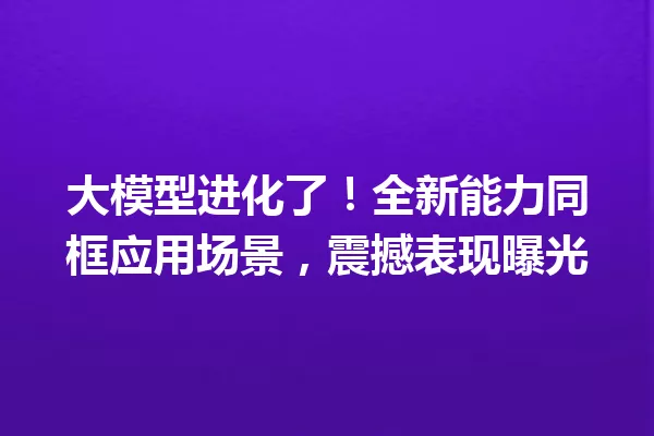 大模型进化了!全新能力同框应用场景,震撼表现曝光
