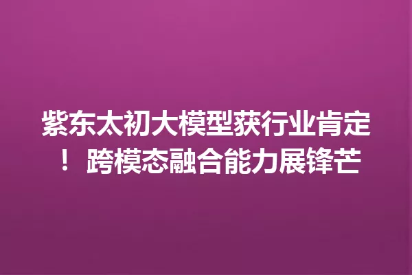 紫东太初大模型获行业肯定! 跨模态融合能力展锋芒