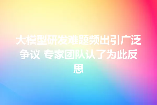 大模型研发难题频出引广泛争议 专家团队认了为此反思