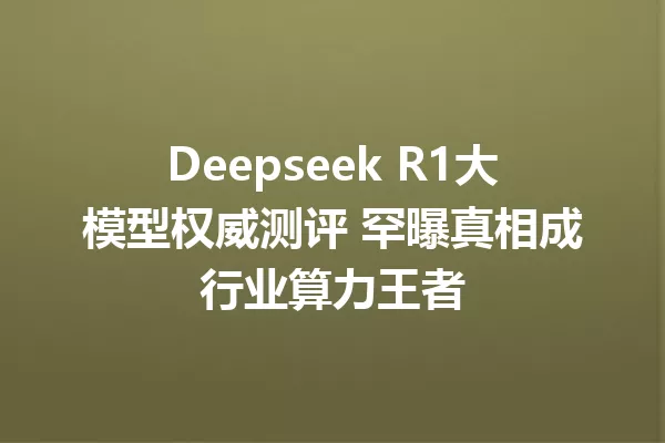 Deepseek R1大模型权威测评 罕曝真相成行业算力王者