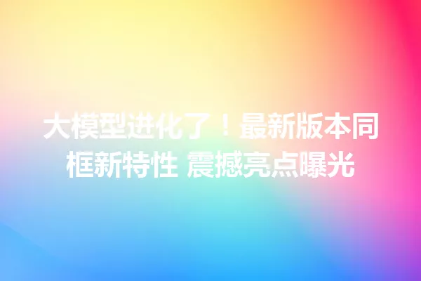 大模型进化了!最新版本同框新特性 震撼亮点曝光