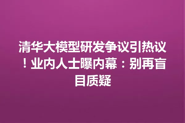 清华大模型研发争议引热议!业内人士曝内幕:别再盲目质疑