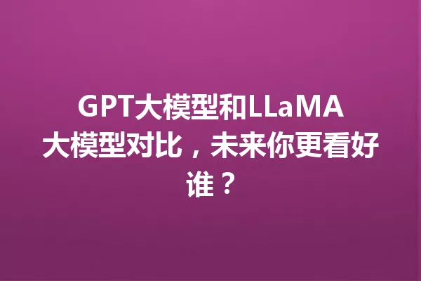 GPT大模型和LLaMA大模型对比,未来你更看好谁?