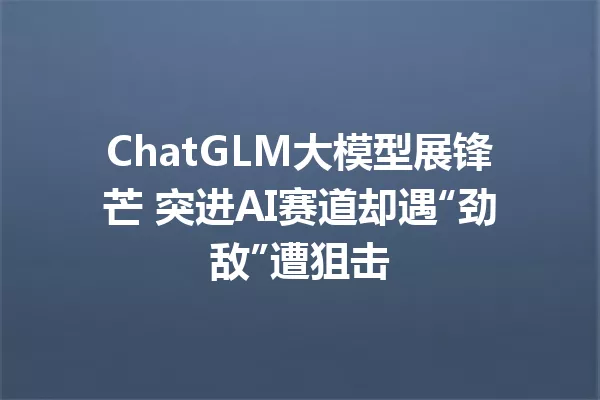 ChatGLM大模型展锋芒 突进AI赛道却遇“劲敌”遭狙击