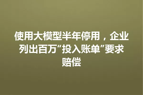使用大模型半年停用,企业列出百万“投入账单”要求赔偿