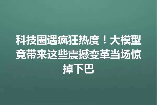 科技圈遇疯狂热度!大模型竟带来这些震撼变革当场惊掉下巴