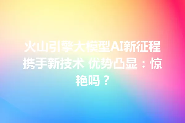 火山引擎大模型AI新征程携手新技术 优势凸显:惊艳吗?