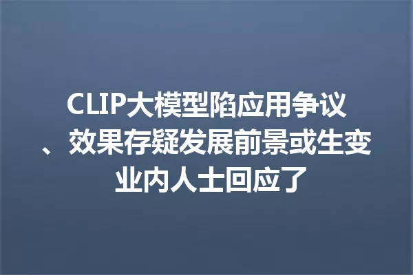 CLIP大模型陷应用争议、效果存疑发展前景或生变 业内人士回应了