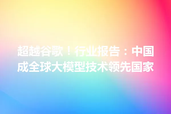 超越谷歌!行业报告:中国成全球大模型技术领先国家