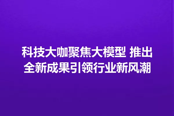 科技大咖聚焦大模型 推出全新成果引领行业新风潮