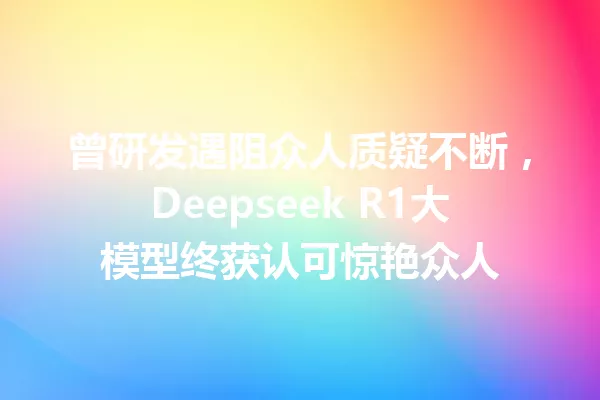 曾研发遇阻众人质疑不断,Deepseek R1大模型终获认可惊艳众人
