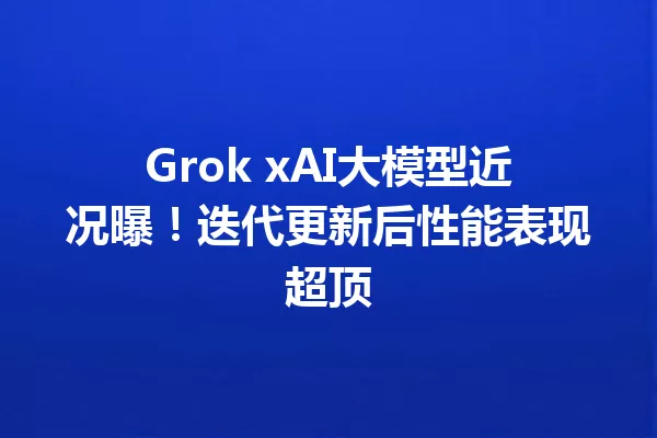 Grok xAI大模型近况曝!迭代更新后性能表现超顶