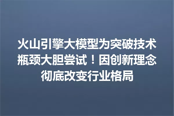 火山引擎大模型为突破技术瓶颈大胆尝试!因创新理念彻底改变行业格局