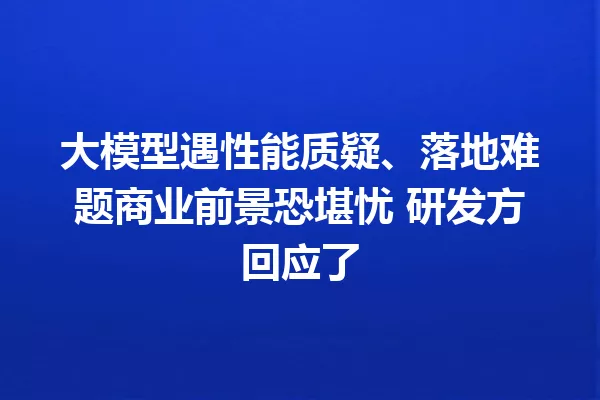 大模型遇性能质疑、落地难题商业前景恐堪忧 研发方回应了