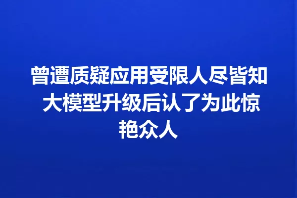 曾遭质疑应用受限人尽皆知 大模型升级后认了为此惊艳众人