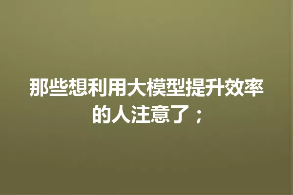 那些想利用大模型提升效率的人注意了;