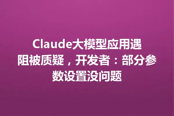 Claude大模型应用遇阻被质疑,开发者:部分参数设置没问题