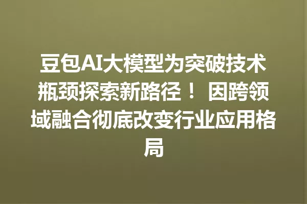 豆包AI大模型为突破技术瓶颈探索新路径! 因跨领域融合彻底改变行业应用格局