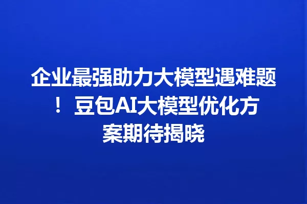 企业最强助力大模型遇难题! 豆包AI大模型优化方案期待揭晓