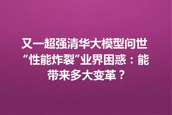 又一超强清华大模型问世 “性能炸裂”业界困惑:能带来多大变革?