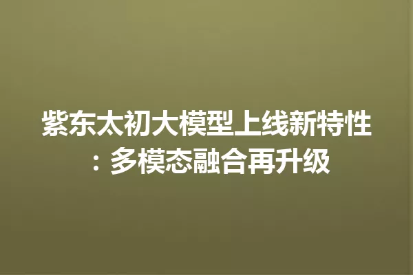紫东太初大模型上线新特性:多模态融合再升级