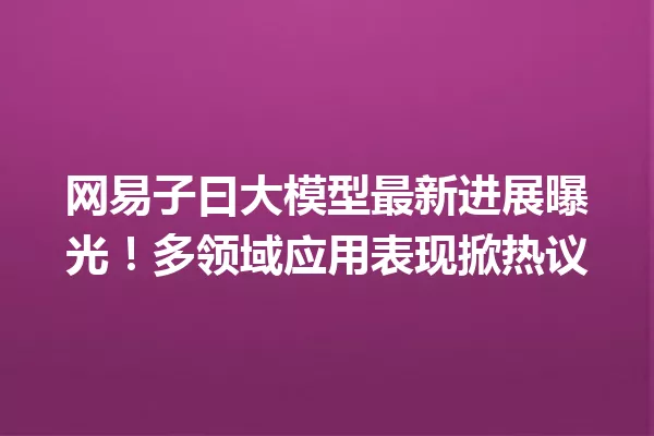 网易子曰大模型最新进展曝光!多领域应用表现掀热议
