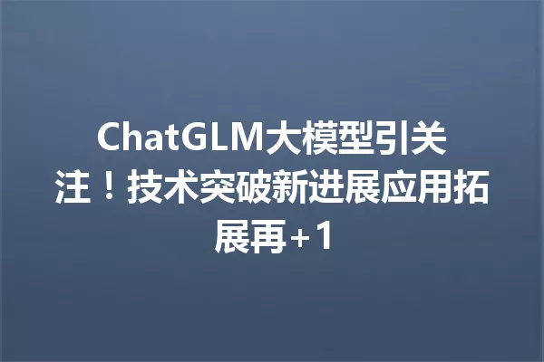 ChatGLM大模型引关注!技术突破新进展应用拓展再+1