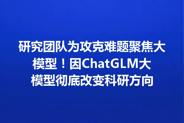 研究团队为攻克难题聚焦大模型!因ChatGLM大模型彻底改变科研方向