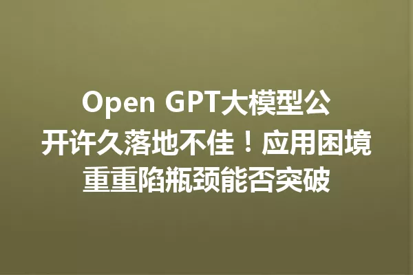 Open GPT大模型公开许久落地不佳!应用困境重重陷瓶颈能否突破