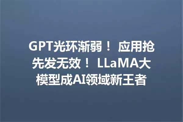 GPT光环渐弱! 应用抢先发无效! LLaMA大模型成AI领域新王者
