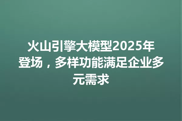 火山引擎大模型2025年登场,多样功能满足企业多元需求
