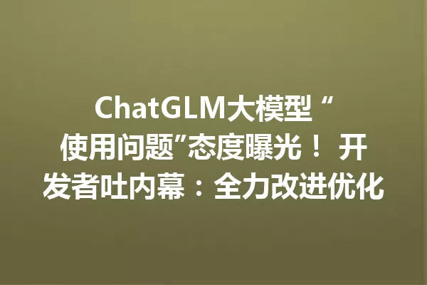 ChatGLM大模型 “使用问题”态度曝光! 开发者吐内幕:全力改进优化