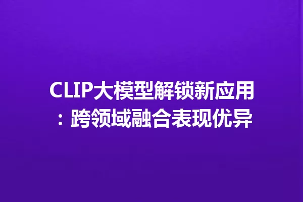 CLIP大模型解锁新应用:跨领域融合表现优异