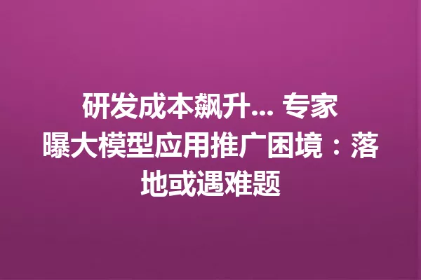研发成本飙升... 专家曝大模型应用推广困境:落地或遇难题