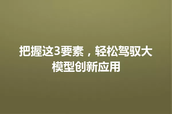 把握这3要素,轻松驾驭大模型创新应用