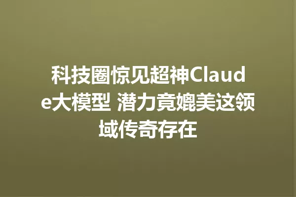 科技圈惊见超神Claude大模型 潜力竟媲美这领域传奇存在