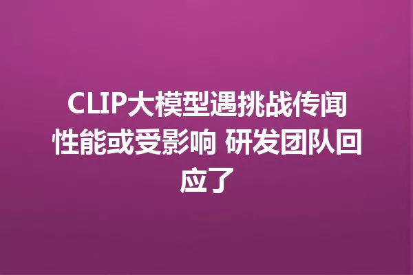 CLIP大模型遇挑战传闻性能或受影响 研发团队回应了