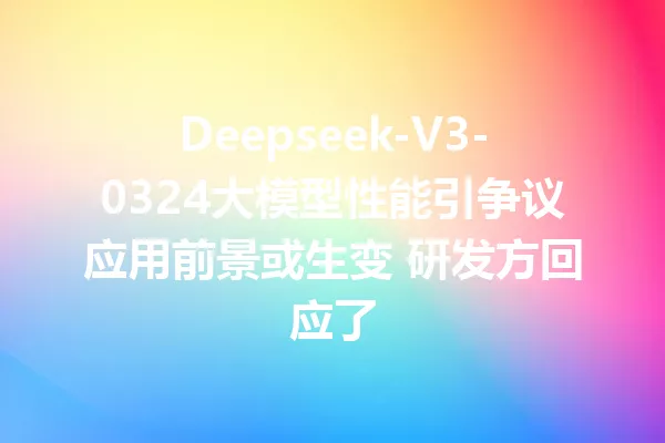 Deepseek-V3-0324大模型性能引争议应用前景或生变 研发方回应了