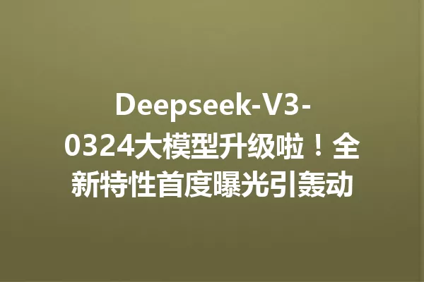 Deepseek-V3-0324大模型升级啦!全新特性首度曝光引轰动