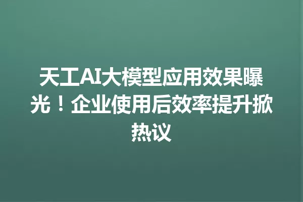 天工AI大模型应用效果曝光!企业使用后效率提升掀热议
