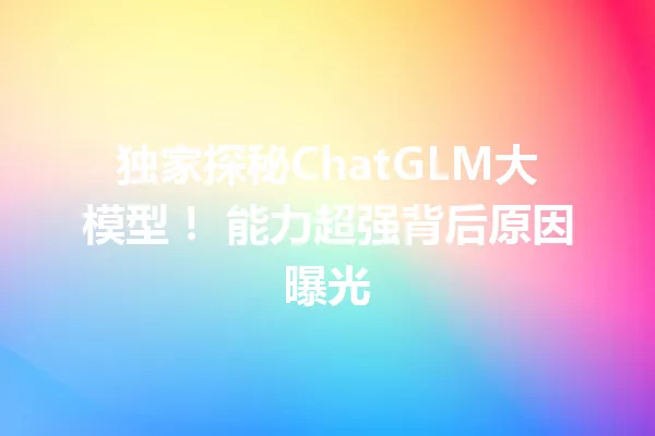 独家探秘ChatGLM大模型! 能力超强背后原因曝光