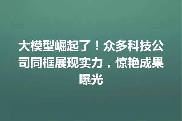 大模型崛起了!众多科技公司同框展现实力,惊艳成果曝光