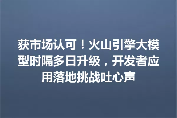 获市场认可!火山引擎大模型时隔多日升级,开发者应用落地挑战吐心声