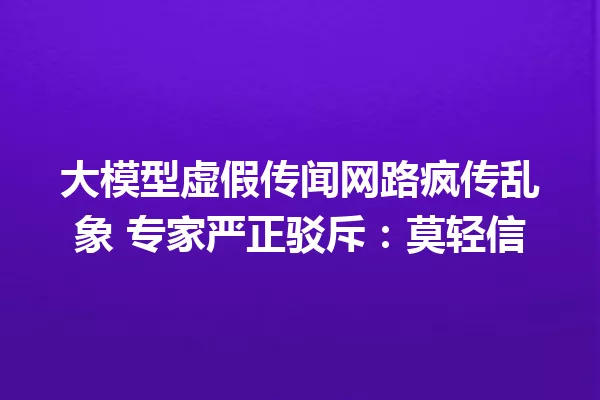 大模型虚假传闻网路疯传乱象 专家严正驳斥:莫轻信